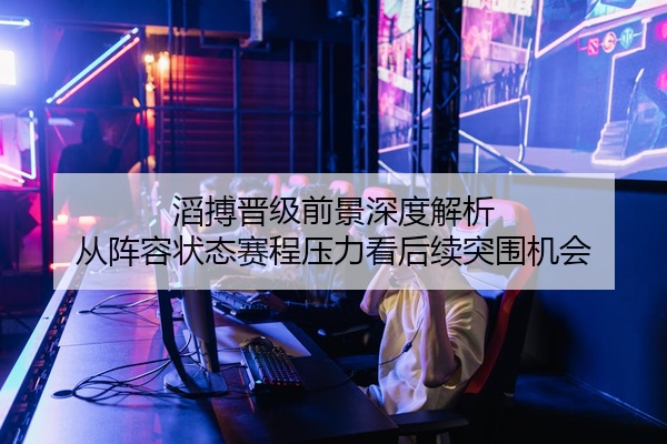 滔搏晋级前景深度解析 从阵容状态赛程压力看后续突围机会