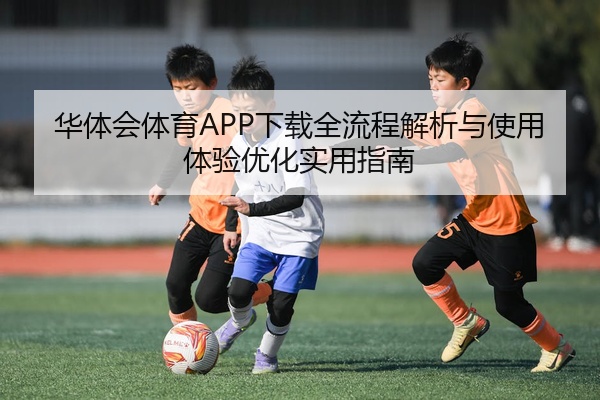 华体会体育APP下载全流程解析与使用体验优化实用指南